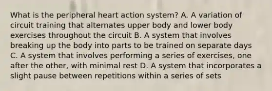 What is the peripheral heart action system? A. A variation of circuit training that alternates upper body and lower body exercises throughout the circuit B. A system that involves breaking up the body into parts to be trained on separate days C. A system that involves performing a series of exercises, one after the other, with minimal rest D. A system that incorporates a slight pause between repetitions within a series of sets