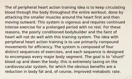 The of peripheral heart action training idea is to keep circulating blood through the body throughout the entire workout, done by attacking the smaller muscles around the heart first and then moving outward. This system is vigorous and requires continued intense exercise for a prolonged period with no rest. For these reasons, the poorly conditioned bodybuilder and the faint of heart will not do well with this training system. The idea with peripheral heart action training is to use primarily compound movements for efficiency. The system is composed of four distinct sequences of exercises, and each sequence is designed to encompass every major body segment. The goal is to "shunt" blood up and down the body; this is extremely taxing on the cardiovascular system, for which the obvious benefits are a reduction in body fat and, of course, improved metabolic rate.