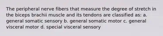 The peripheral nerve fibers that measure the degree of stretch in the biceps brachii muscle and its tendons are classified as: a. general somatic sensory b. general somatic motor c. general visceral motor d. special visceral sensory