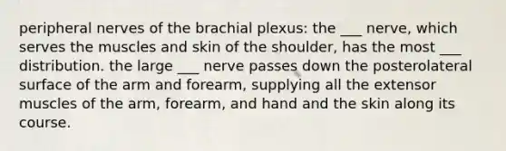 peripheral nerves of the brachial plexus: the ___ nerve, which serves the muscles and skin of the shoulder, has the most ___ distribution. the large ___ nerve passes down the posterolateral surface of the arm and forearm, supplying all the extensor muscles of the arm, forearm, and hand and the skin along its course.