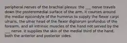 peripheral nerves of the brachial plexus: the ___ nerve travels down the posteromedial surface of the arm. it courses around the medial epicondyle of the humerus to supply the flexor carpi ulnaris, the ulnar head of the flexor digitorum profundus of the forearm, and all intrinsic muscles of the hand not served by the ___ nerve. it supplies the skin of the medial third of the hand, both the anterior and posterior sides.