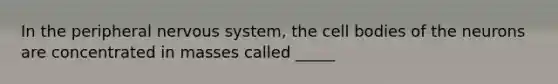 In the peripheral nervous system, the cell bodies of the neurons are concentrated in masses called _____