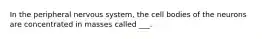 In the peripheral nervous system, the cell bodies of the neurons are concentrated in masses called ___.