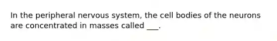 In the peripheral nervous system, the cell bodies of the neurons are concentrated in masses called ___.