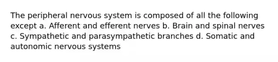 The peripheral nervous system is composed of all the following except a. Afferent and efferent nerves b. Brain and spinal nerves c. Sympathetic and parasympathetic branches d. Somatic and autonomic nervous systems