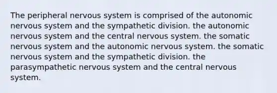 The peripheral nervous system is comprised of the autonomic nervous system and the sympathetic division. the autonomic nervous system and the central nervous system. the somatic nervous system and the autonomic nervous system. the somatic nervous system and the sympathetic division. the parasympathetic nervous system and the central nervous system.