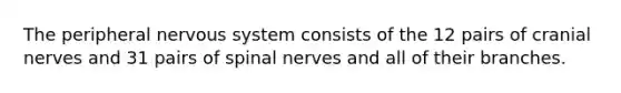 The peripheral nervous system consists of the 12 pairs of cranial nerves and 31 pairs of spinal nerves and all of their branches.