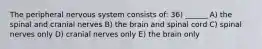 The peripheral nervous system consists of: 36) ______ A) the spinal and cranial nerves B) the brain and spinal cord C) spinal nerves only D) cranial nerves only E) the brain only