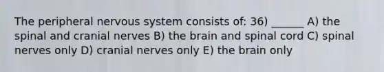 The peripheral nervous system consists of: 36) ______ A) the spinal and cranial nerves B) the brain and spinal cord C) spinal nerves only D) cranial nerves only E) the brain only