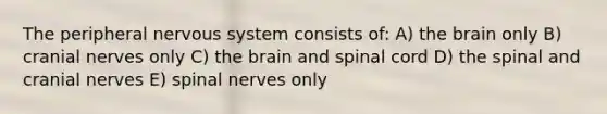 The peripheral nervous system consists of: A) <a href='https://www.questionai.com/knowledge/kLMtJeqKp6-the-brain' class='anchor-knowledge'>the brain</a> only B) <a href='https://www.questionai.com/knowledge/kE0S4sPl98-cranial-nerves' class='anchor-knowledge'>cranial nerves</a> only C) the brain and spinal cord D) the spinal and cranial nerves E) <a href='https://www.questionai.com/knowledge/kyBL1dWgAx-spinal-nerves' class='anchor-knowledge'>spinal nerves</a> only