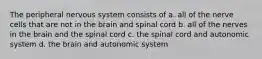 The peripheral nervous system consists of a. all of the nerve cells that are not in the brain and spinal cord b. all of the nerves in the brain and the spinal cord c. the spinal cord and autonomic system d. the brain and autonomic system