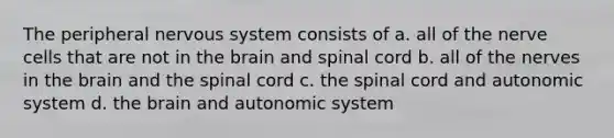 The peripheral nervous system consists of a. all of the nerve cells that are not in the brain and spinal cord b. all of the nerves in the brain and the spinal cord c. the spinal cord and autonomic system d. the brain and autonomic system