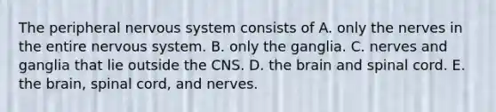 The peripheral <a href='https://www.questionai.com/knowledge/kThdVqrsqy-nervous-system' class='anchor-knowledge'>nervous system</a> consists of A. only the nerves in the entire nervous system. B. only the ganglia. C. nerves and ganglia that lie outside the CNS. D. <a href='https://www.questionai.com/knowledge/kLMtJeqKp6-the-brain' class='anchor-knowledge'>the brain</a> and spinal cord. E. the brain, spinal cord, and nerves.