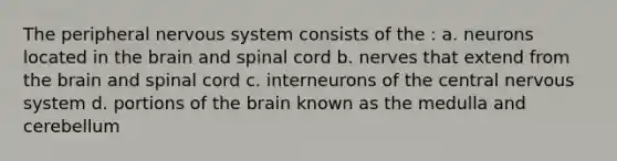 The peripheral nervous system consists of the : a. neurons located in the brain and spinal cord b. nerves that extend from the brain and spinal cord c. interneurons of the central nervous system d. portions of the brain known as the medulla and cerebellum