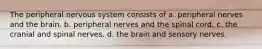 The peripheral nervous system consists of a. peripheral nerves and the brain. b. peripheral nerves and the spinal cord. c. the cranial and spinal nerves. d. the brain and sensory nerves.