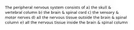 The peripheral nervous system consists of a) the skull & vertebral column b) the brain & spinal cord c) the sensory & motor nerves d) all the nervous tissue outside the brain & spinal column e) all the nervous tissue inside the brain & spinal column