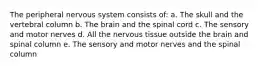 The peripheral nervous system consists of: a. The skull and the vertebral column b. The brain and the spinal cord c. The sensory and motor nerves d. All the nervous tissue outside the brain and spinal column e. The sensory and motor nerves and the spinal column