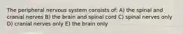 The peripheral nervous system consists of: A) the spinal and cranial nerves B) the brain and spinal cord C) spinal nerves only D) cranial nerves only E) the brain only