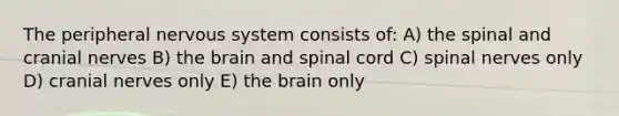 The peripheral nervous system consists of: A) the spinal and <a href='https://www.questionai.com/knowledge/kE0S4sPl98-cranial-nerves' class='anchor-knowledge'>cranial nerves</a> B) <a href='https://www.questionai.com/knowledge/kLMtJeqKp6-the-brain' class='anchor-knowledge'>the brain</a> and spinal cord C) spinal nerves only D) cranial nerves only E) the brain only