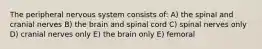 The peripheral nervous system consists of: A) the spinal and cranial nerves B) the brain and spinal cord C) spinal nerves only D) cranial nerves only E) the brain only E) femoral