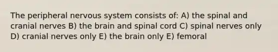 The peripheral nervous system consists of: A) the spinal and cranial nerves B) the brain and spinal cord C) spinal nerves only D) cranial nerves only E) the brain only E) femoral