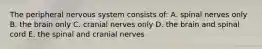 The peripheral nervous system consists of: A. spinal nerves only B. the brain only C. cranial nerves only D. the brain and spinal cord E. the spinal and cranial nerves