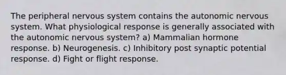 The peripheral nervous system contains the autonomic nervous system. What physiological response is generally associated with the autonomic nervous system? a) Mammalian hormone response. b) Neurogenesis. c) Inhibitory post synaptic potential response. d) Fight or flight response.