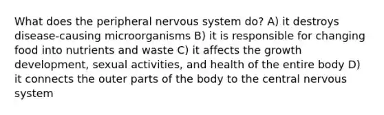 What does the peripheral nervous system do? A) it destroys disease-causing microorganisms B) it is responsible for changing food into nutrients and waste C) it affects the growth development, sexual activities, and health of the entire body D) it connects the outer parts of the body to the central nervous system