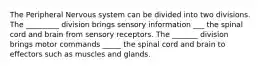 The Peripheral Nervous system can be divided into two divisions. The _________ division brings sensory information ___ the spinal cord and brain from sensory receptors. The _______ division brings motor commands _____ the spinal cord and brain to effectors such as muscles and glands.