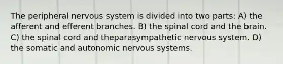 The peripheral nervous system is divided into two parts: A) the afferent and efferent branches. B) the spinal cord and the brain. C) the spinal cord and theparasympathetic nervous system. D) the somatic and autonomic nervous systems.