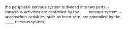 the peripheral nervous system is divided into two parts: -conscious activities are controlled by the ____ nervous system. -unconscious activities, such as heart rate, are controlled by the _____ nervous system.