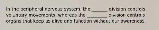 In the peripheral nervous system, the _______ division controls voluntary movements, whereas the _________ division controls organs that keep us alive and function without our awareness.