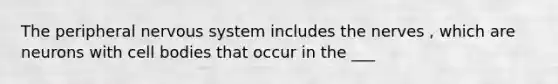 The peripheral nervous system includes the nerves , which are neurons with cell bodies that occur in the ___