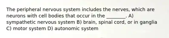 The peripheral <a href='https://www.questionai.com/knowledge/kThdVqrsqy-nervous-system' class='anchor-knowledge'>nervous system</a> includes the nerves, which are neurons with cell bodies that occur in the ________. A) sympathetic nervous system B) brain, spinal cord, or in ganglia C) motor system D) autonomic system