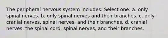 The peripheral nervous system includes: Select one: a. only spinal nerves. b. only spinal nerves and their branches. c. only cranial nerves, spinal nerves, and their branches. d. cranial nerves, the spinal cord, spinal nerves, and their branches.