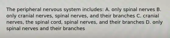 The peripheral nervous system includes: A. only spinal nerves B. only cranial nerves, spinal nerves, and their branches C. cranial nerves, the spinal cord, spinal nerves, and their branches D. only spinal nerves and their branches