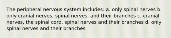 The peripheral nervous system includes: a. only spinal nerves b. only cranial nerves, spinal nerves, and their branches c. cranial nerves, the spinal cord, spinal nerves and their branches d. only spinal nerves and their branches