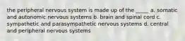 the peripheral nervous system is made up of the _____ a. somatic and autonomic nervous systems b. brain and spinal cord c. sympathetic and parasympathetic nervous systems d. central and peripheral nervous systems