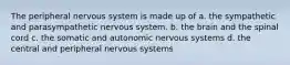 The peripheral nervous system is made up of a. the sympathetic and parasympathetic nervous system. b. the brain and the spinal cord c. the somatic and autonomic nervous systems d. the central and peripheral nervous systems