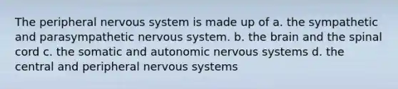 The peripheral nervous system is made up of a. the sympathetic and parasympathetic nervous system. b. <a href='https://www.questionai.com/knowledge/kLMtJeqKp6-the-brain' class='anchor-knowledge'>the brain</a> and <a href='https://www.questionai.com/knowledge/kkAfzcJHuZ-the-spinal-cord' class='anchor-knowledge'>the spinal cord</a> c. the somatic and autonomic nervous systems d. the central and peripheral nervous systems