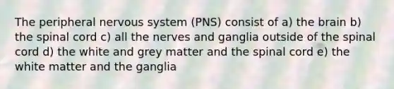 The peripheral nervous system (PNS) consist of a) the brain b) the spinal cord c) all the nerves and ganglia outside of the spinal cord d) the white and grey matter and the spinal cord e) the white matter and the ganglia