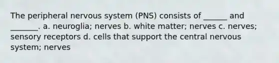 The peripheral <a href='https://www.questionai.com/knowledge/kThdVqrsqy-nervous-system' class='anchor-knowledge'>nervous system</a> (PNS) consists of ______ and _______. a. neuroglia; nerves b. white matter; nerves c. nerves; <a href='https://www.questionai.com/knowledge/kZxhe8RZQ3-sensory-receptors' class='anchor-knowledge'>sensory receptors</a> d. cells that support the central nervous system; nerves