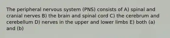 The peripheral nervous system (PNS) consists of A) spinal and cranial nerves B) the brain and spinal cord C) the cerebrum and cerebellum D) nerves in the upper and lower limbs E) both (a) and (b)