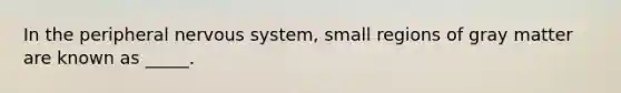 In the peripheral nervous system, small regions of gray matter are known as _____.