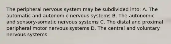 The peripheral <a href='https://www.questionai.com/knowledge/kThdVqrsqy-nervous-system' class='anchor-knowledge'>nervous system</a> may be subdivided into: A. The automatic and autonomic nervous systems B. The autonomic and sensory-somatic nervous systems C. The distal and proximal peripheral motor nervous systems D. The central and voluntary nervous systems