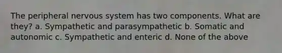 The peripheral nervous system has two components. What are they? a. Sympathetic and parasympathetic b. Somatic and autonomic c. Sympathetic and enteric d. None of the above