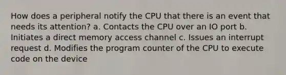 How does a peripheral notify the CPU that there is an event that needs its attention? a. Contacts the CPU over an IO port b. Initiates a direct memory access channel c. Issues an interrupt request d. Modifies the program counter of the CPU to execute code on the device