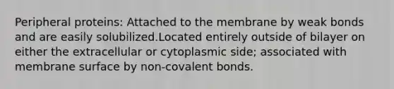 Peripheral proteins: Attached to the membrane by weak bonds and are easily solubilized.Located entirely outside of bilayer on either the extracellular or cytoplasmic side; associated with membrane surface by non-covalent bonds.