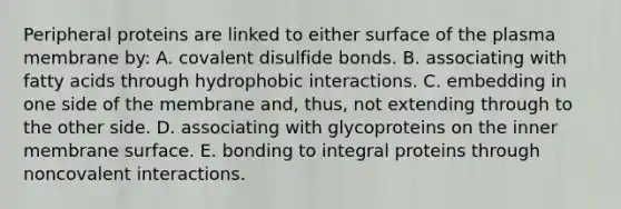 Peripheral proteins are linked to either surface of the plasma membrane by: A. covalent disulfide bonds. B. associating with fatty acids through hydrophobic interactions. C. embedding in one side of the membrane and, thus, not extending through to the other side. D. associating with glycoproteins on the inner membrane surface. E. bonding to integral proteins through noncovalent interactions.