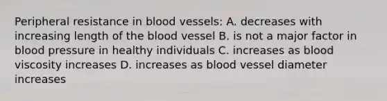 Peripheral resistance in blood vessels: A. decreases with increasing length of the blood vessel B. is not a major factor in blood pressure in healthy individuals C. increases as blood viscosity increases D. increases as blood vessel diameter increases